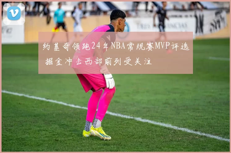 约基奇领跑24年NBA常规赛MVP评选 掘金冲击西部前列受关注