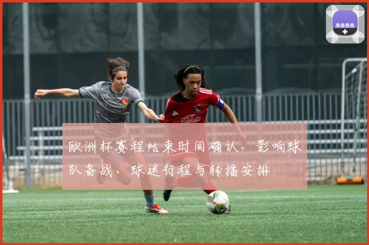 欧洲杯赛程结束时间确认，影响球队备战、球迷行程与转播安排