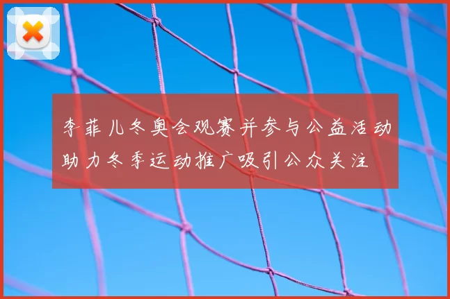 李菲儿冬奥会观赛并参与公益活动助力冬季运动推广吸引公众关注