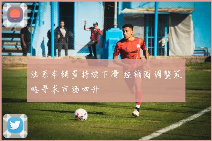 法系车销量持续下滑 经销商调整策略寻求市场回升