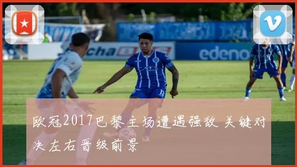 欧冠2017巴黎主场遭遇强敌 关键对决左右晋级前景