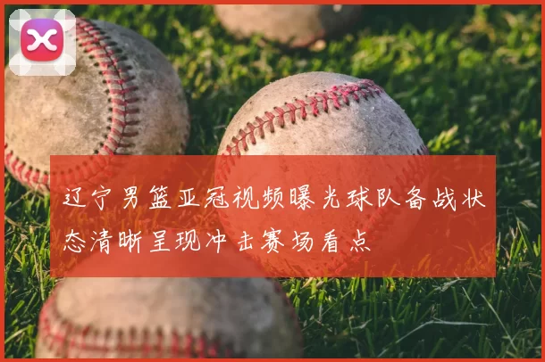 辽宁男篮亚冠视频曝光球队备战状态清晰呈现冲击赛场看点