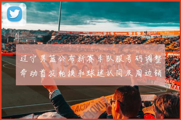 辽宁男篮公布新赛季队服号码调整牵动首发轮换和球迷认同及周边销售