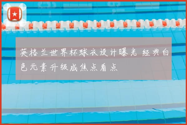 英格兰世界杯球衣设计曝光 经典白色元素升级成焦点看点