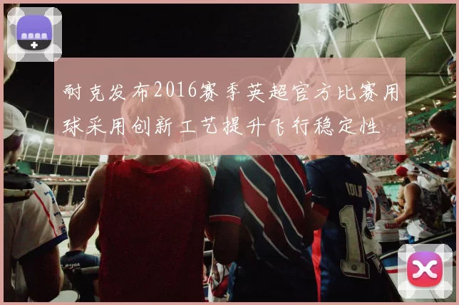 耐克发布2016赛季英超官方比赛用球采用创新工艺提升飞行稳定性
