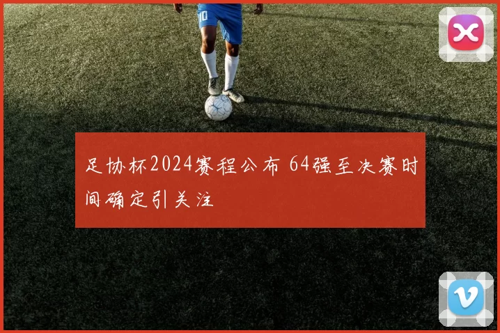 足协杯2024赛程公布 64强至决赛时间确定引关注