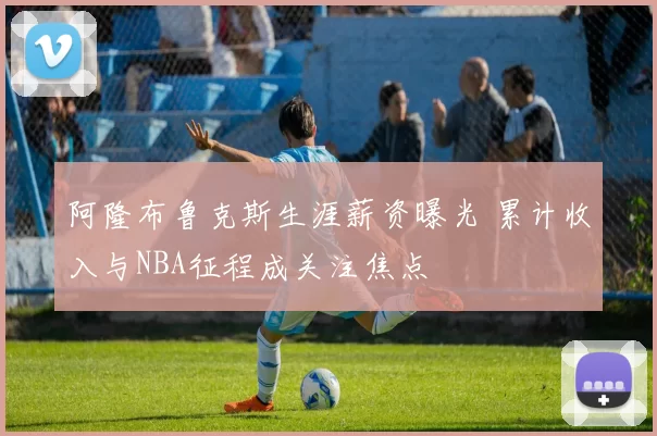 阿隆布鲁克斯生涯薪资曝光 累计收入与NBA征程成关注焦点