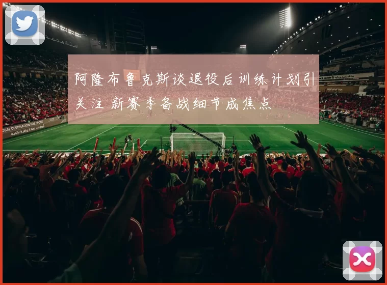 阿隆布鲁克斯谈退役后训练计划引关注 新赛季备战细节成焦点
