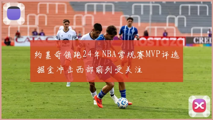 约基奇领跑24年NBA常规赛MVP评选 掘金冲击西部前列受关注