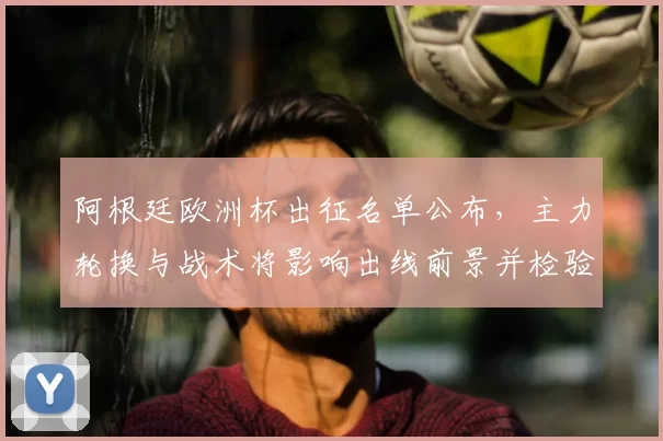 阿根廷欧洲杯出征名单公布,主力轮换与战术将影响出线前景并检验替补深度