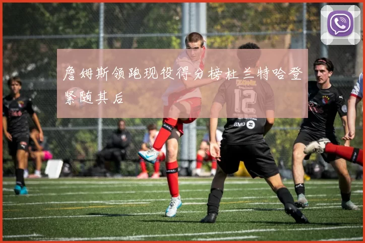 詹姆斯领跑现役得分榜杜兰特哈登紧随其后