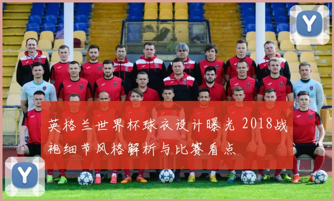 英格兰世界杯球衣设计曝光 2018战袍细节风格解析与比赛看点