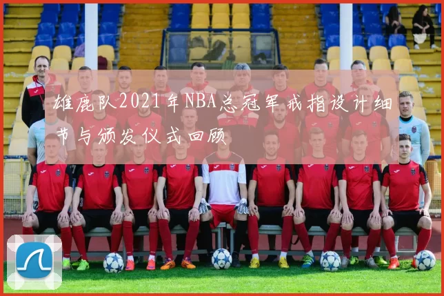 雄鹿队2021年NBA总冠军戒指设计细节与颁发仪式回顾