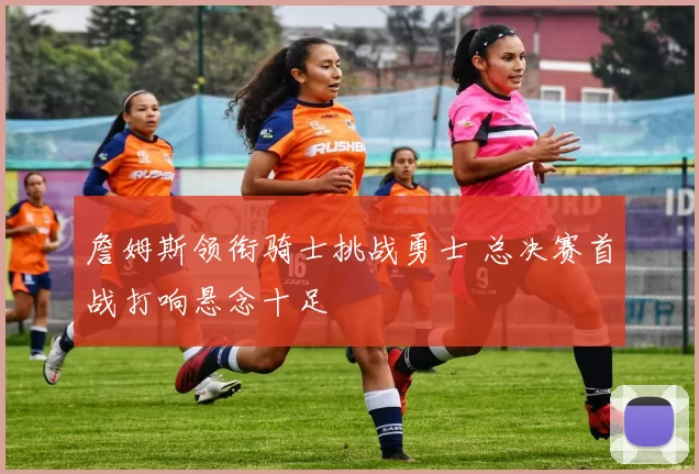 詹姆斯领衔骑士挑战勇士 总决赛首战打响悬念十足