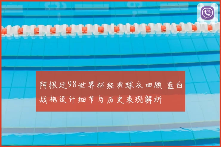 阿根廷98世界杯经典球衣回顾 蓝白战袍设计细节与历史表现解析