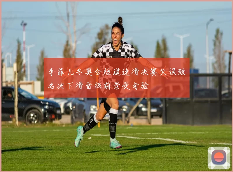 李菲儿冬奥会短道速滑决赛失误致名次下滑晋级前景受考验