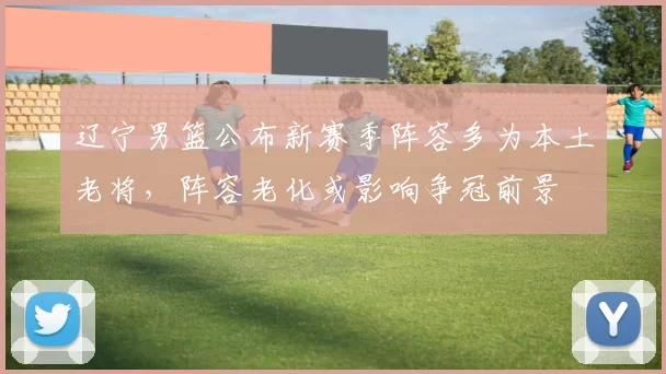 辽宁男篮公布新赛季阵容多为本土老将，阵容老化或影响争冠前景