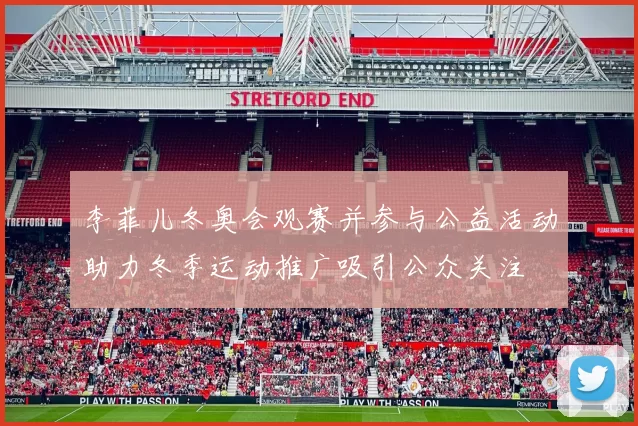 李菲儿冬奥会观赛并参与公益活动助力冬季运动推广吸引公众关注