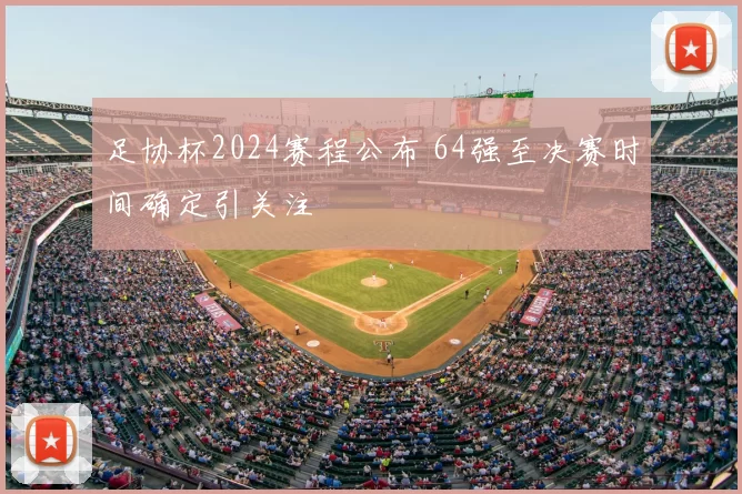 足协杯2024赛程公布 64强至决赛时间确定引关注