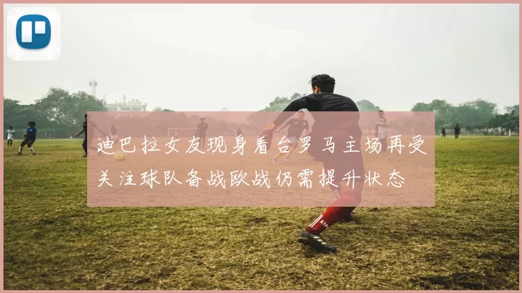 迪巴拉女友现身看台罗马主场再受关注球队备战欧战仍需提升状态